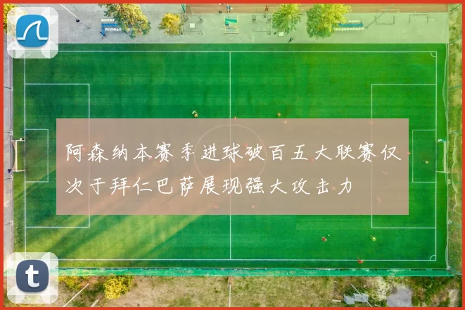 阿森纳本赛季进球破百五大联赛仅次于拜仁巴萨展现强大攻击力
