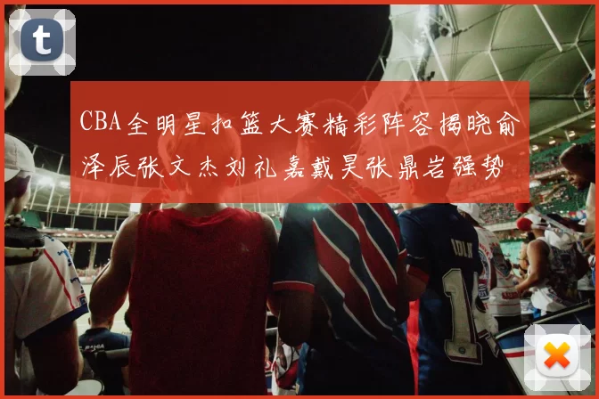 CBA全明星扣篮大赛精彩阵容揭晓俞泽辰张文杰刘礼嘉戴昊张鼎岩强势参赛