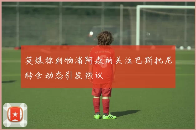 英媒称利物浦阿森纳关注巴斯托尼转会动态引发热议