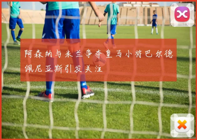 阿森纳与米兰争夺皇马小将巴尔德佩尼亚斯引发关注