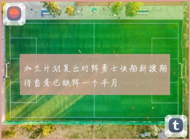 加兰计划复出对阵勇士快船新援期待首秀已缺阵一个半月