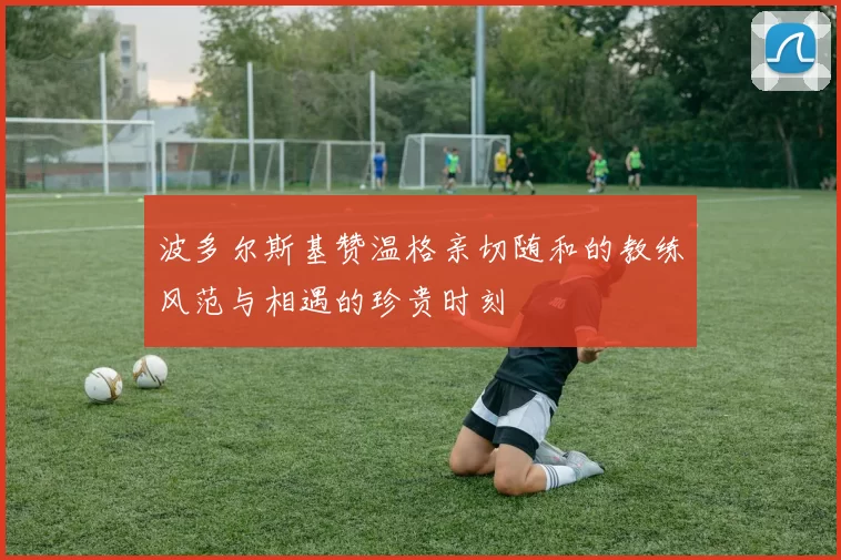 波多尔斯基赞温格亲切随和的教练风范与相遇的珍贵时刻