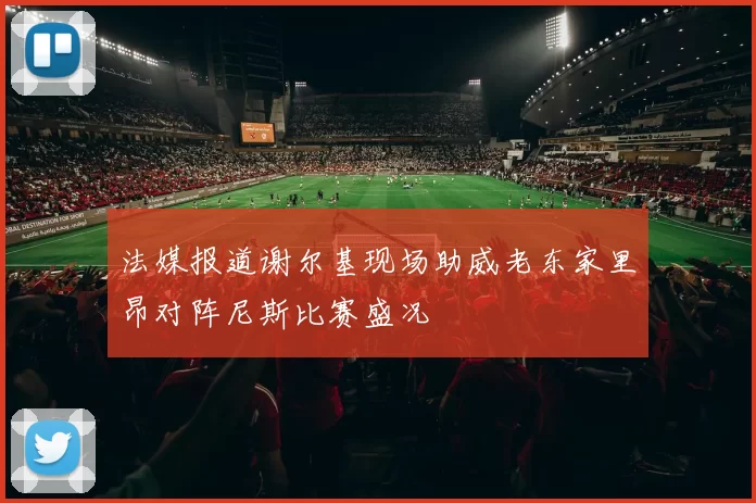 法媒报道谢尔基现场助威老东家里昂对阵尼斯比赛盛况