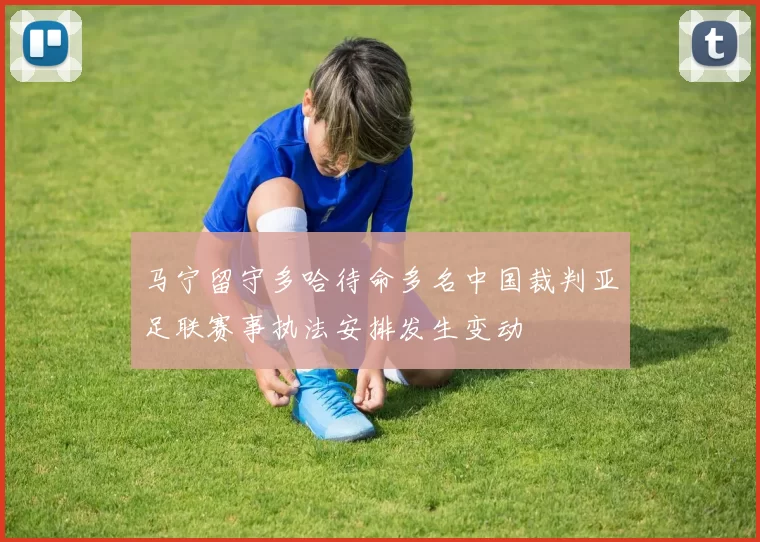 马宁留守多哈待命多名中国裁判亚足联赛事执法安排发生变动