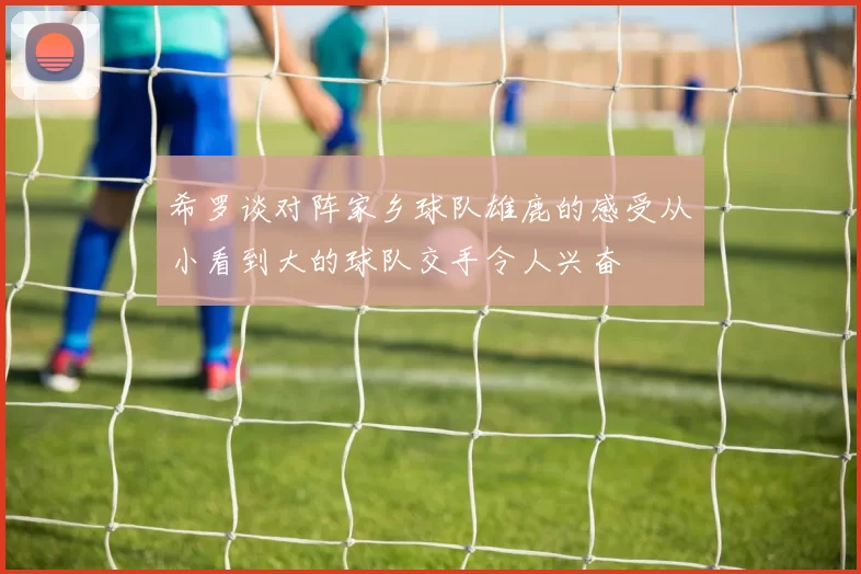 希罗谈对阵家乡球队雄鹿的感受从小看到大的球队交手令人兴奋