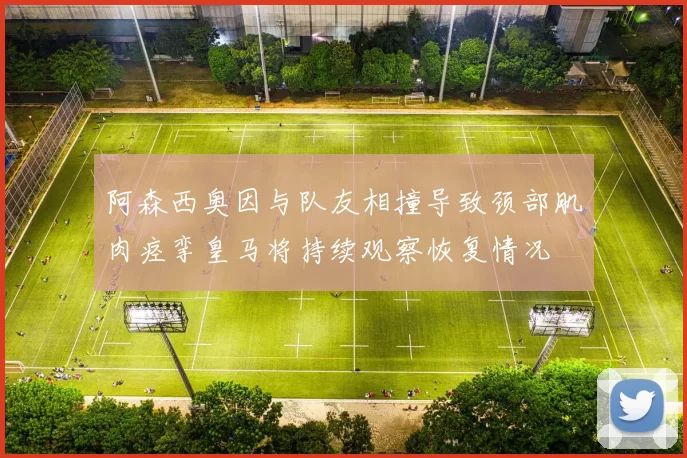阿森西奥因与队友相撞导致颈部肌肉痉挛皇马将持续观察恢复情况