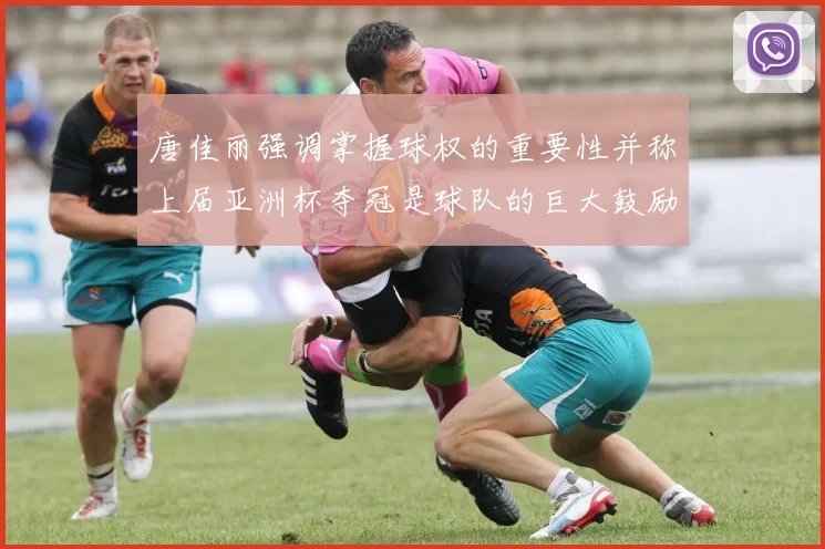 唐佳丽强调掌握球权的重要性并称上届亚洲杯夺冠是球队的巨大鼓励