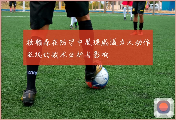 杨瀚森在防守中展现威慑力大动作犯规的战术分析与影响