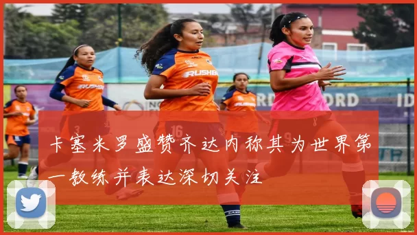 卡塞米罗盛赞齐达内称其为世界第一教练并表达深切关注