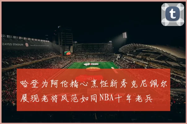 哈登为阿伦精心烹饪新秀克尼佩尔展现老将风范如同NBA十年老兵