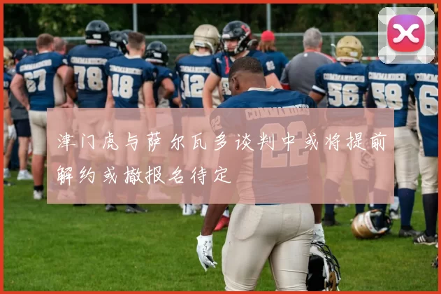 津门虎与萨尔瓦多谈判中或将提前解约或撤报名待定