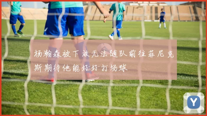 杨瀚森被下放无法随队前往菲尼克斯期待他能好好打场球