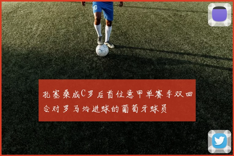 孔塞桑成C罗后首位意甲单赛季双回合对罗马均进球的葡萄牙球员