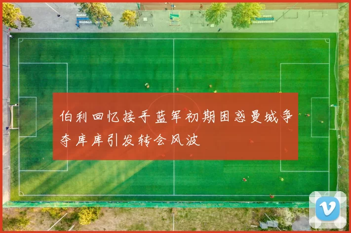 伯利回忆接手蓝军初期困惑曼城争夺库库引发转会风波