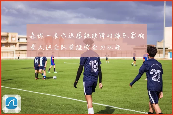 森保一表示远藤航缺阵对球队影响重大但全队将继续全力以赴